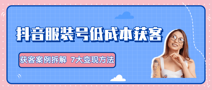 服装抖音号+获客的案例拆解，13种低成本获客方式，7大变现方法，直接上干货！-互联网资源大全网