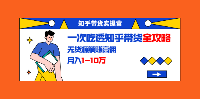 知乎带货实操营:一次吃透知乎带货全攻略 无货源躺赚高佣,月入1-10万-互联网资源大全网