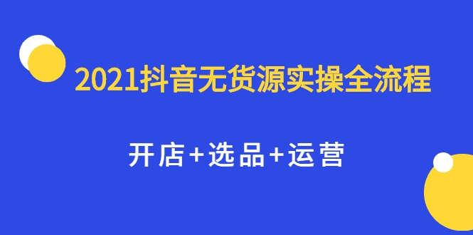 2021抖音无货源实操全流程，开店+选品+运营，全职兼职都可操作-互联网资源大全网