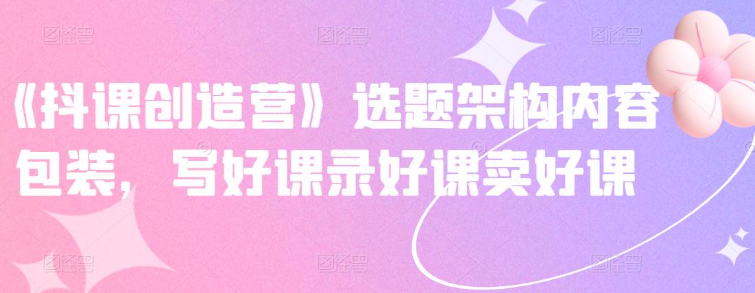 《抖课创造营》选题架构内容包装,写好课录好课卖好课-互联网资源大全网