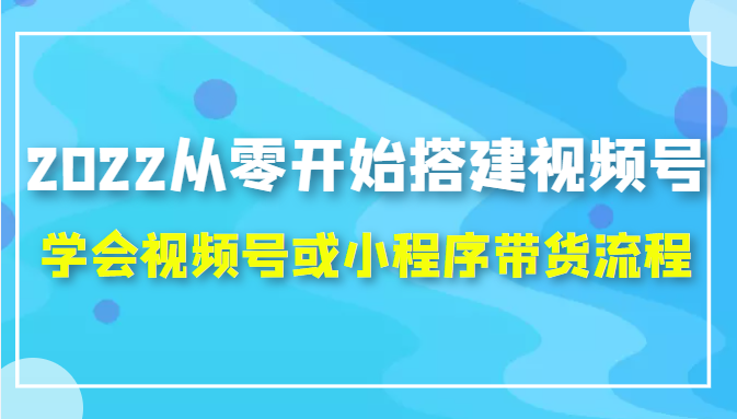 2022从零开始搭建视频号,学会视频号或小程序带货流程(价值599元)-互联网资源大全网