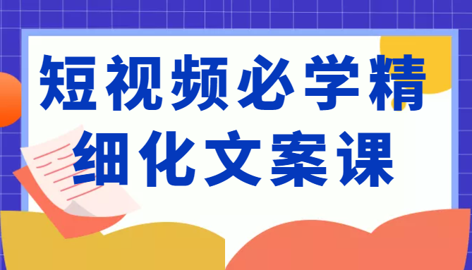 短视频必学精细化文案课,提升你的内容创作能力、升级迭代能力和变现力(价值333元)-互联网资源大全网