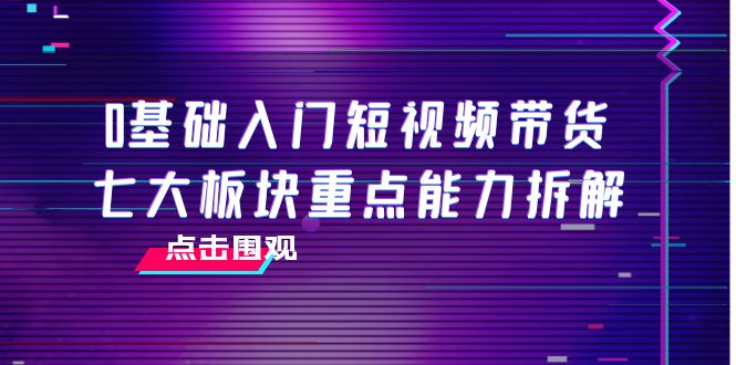 0基础入门短视频带货,七大板块重点能力拆解,7节精品课4小时干货-互联网资源大全网