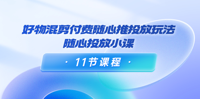 好物混剪付费随心推投放玩法,随心投放小课(11节课程)-互联网资源大全网