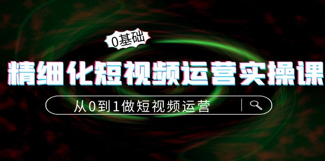 精细化短视频运营实操课,从0到1做短视频运营:算法篇+定位篇+内容篇-互联网资源大全网