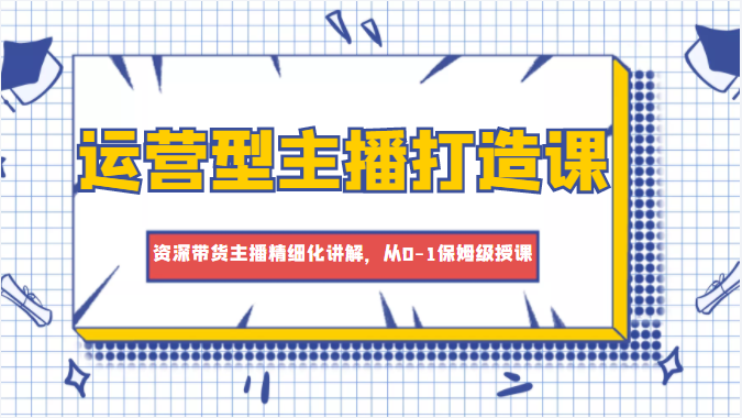 运营型主播打造课,资深带货主播精细化讲解,从0-1保姆级授课-互联网资源大全网