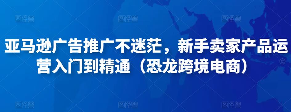 亚马逊广告推广不迷茫,新手卖家产品运营入门到精通(恐龙跨境电商)-互联网资源大全网