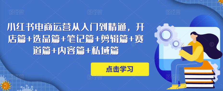 小红书电商运营从入门到精通,开店篇+选品篇+笔记篇+剪辑篇+赛道篇+内容篇+私域篇-互联网资源大全网
