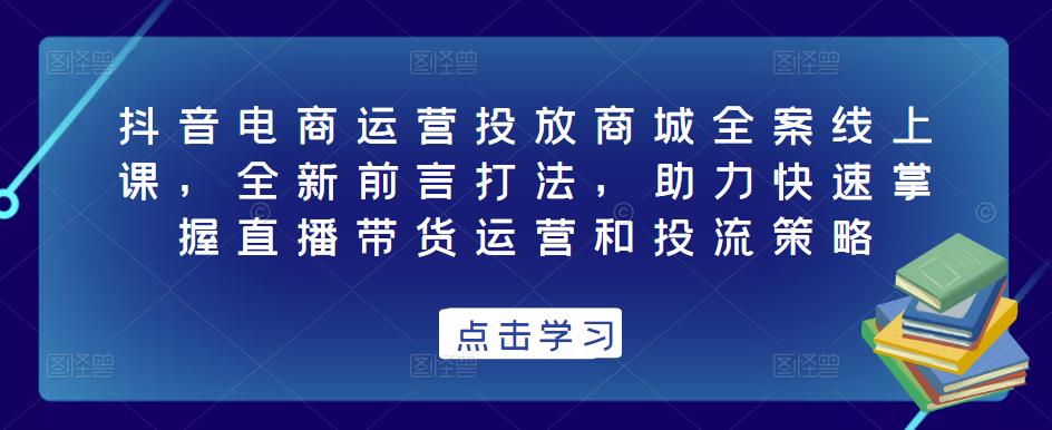 抖音电商运营投放商城全案线上课,全新前言打法,助力快速掌握直播带货运营和投流策略-互联网资源大全网