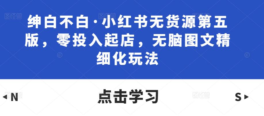 绅白不白·小红书无货源第五版,零投入起店,无脑图文精细化玩法-互联网资源大全网