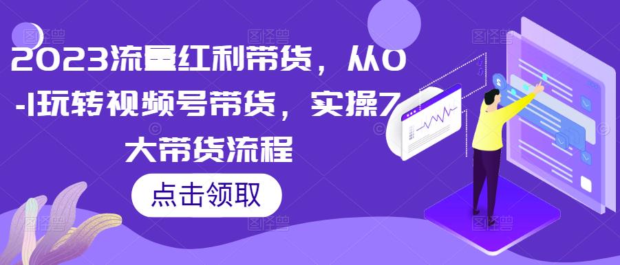 2023流量红利带货,从0-1玩转视频号带货,实操7大带货流程-互联网资源大全网