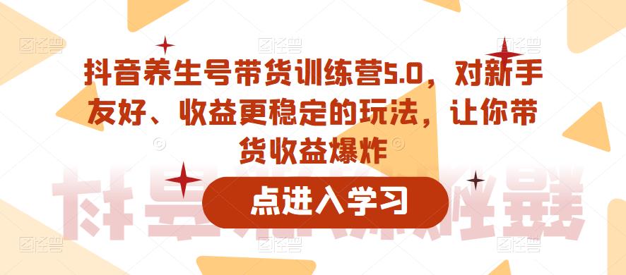 抖音养生号带货训练营5.0,对新手友好、收益更稳定的玩法,让你带货收益爆炸-互联网资源大全网