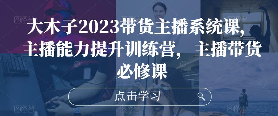 大木子2023带货主播系统课,主播能力提升训练营,主播带货必修课-互联网资源大全网