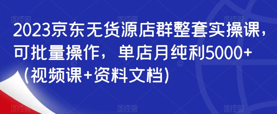 2023京东无货源店群整套实操课,可批量操作,单店月纯利5000+(视频课+资料文档)-第一资源库