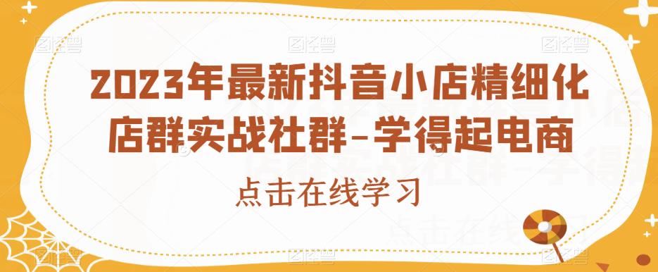 2023年最新抖音小店精细化店群实战社群-学得起电商-互联网资源大全网