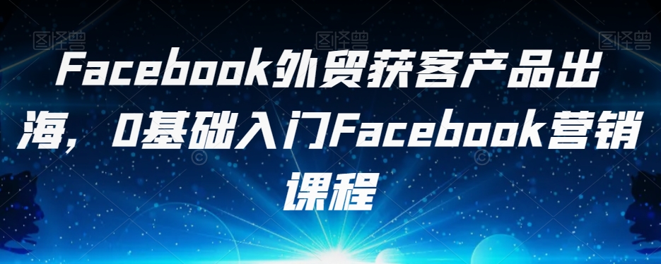 Facebook外贸获客产品出海,0基础入门Facebook营销课程-互联网资源大全网