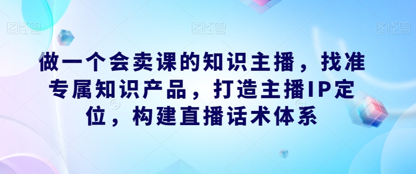 做一个会卖课的知识主播,找准专属知识产品,打造主播IP定位,构建直播话术体系-互联网资源大全网