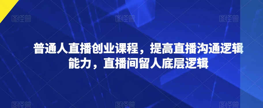 普通人直播创业课程，提高直播沟通逻辑能力，直播间留人底层逻辑-互联网资源大全网