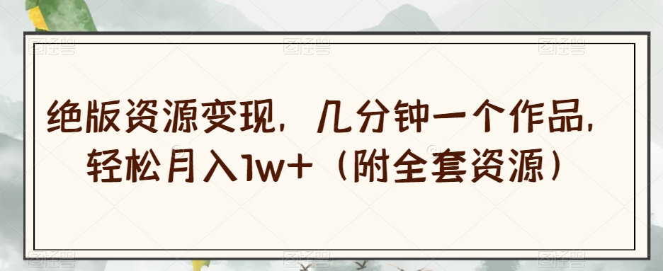 绝版资源变现，几分钟一个作品，轻松月入1w+（附全套资源）【揭秘】-互联网资源大全网