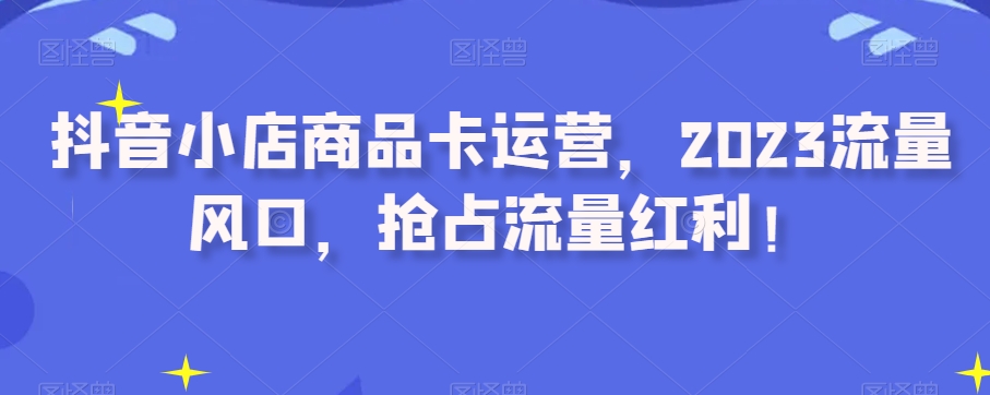 抖音小店商品卡运营,2023流量风口,抢占流量红利!-互联网资源大全网