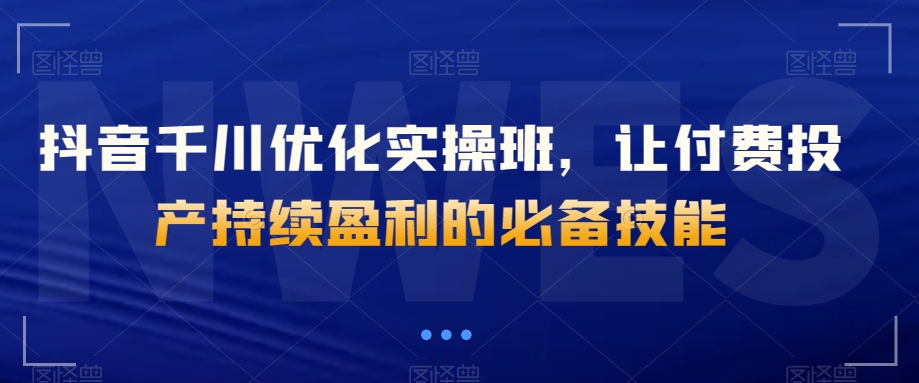 抖音千川优化实操班,让付费投产持续盈利的必备技能-第一资源库