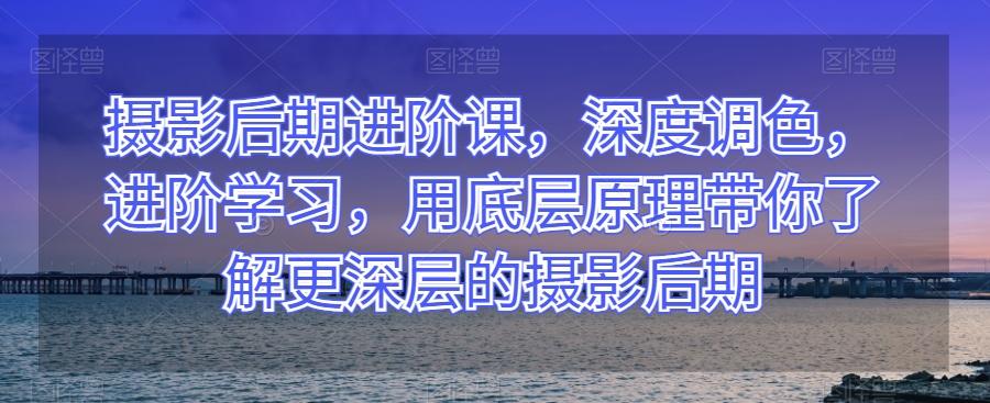 摄影后期进阶课,深度调色,进阶学习,用底层原理带你了解更深层的摄影后期-互联网资源大全网