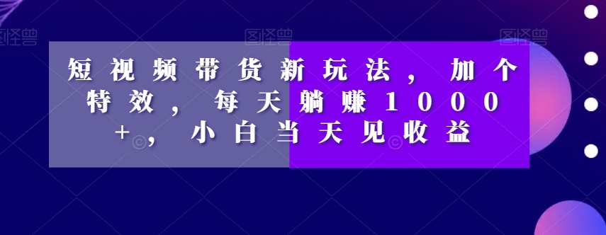 短视频带货新玩法，加个特效，每天躺赚1000+，小白当天见收益【揭秘】-互联网资源大全网