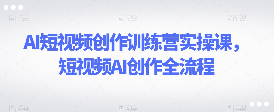 AI短视频创作训练营实操课，短视频AI创作全流程-互联网资源大全网