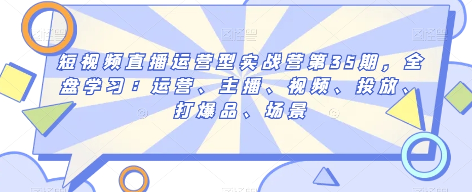 短视频直播运营型实战营第35期，全盘学习：运营、主播、视频、投放、打爆品、场景-互联网资源大全网