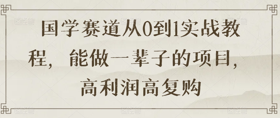 国学赛道从0到1实战教程,能做一辈子的项目,高利润高复购-互联网资源大全网