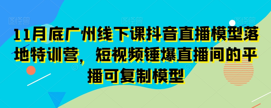 11月底广州线下课抖音直播模型落地特训营,短视频锤爆直播间的平播可复制模型-互联网资源大全网