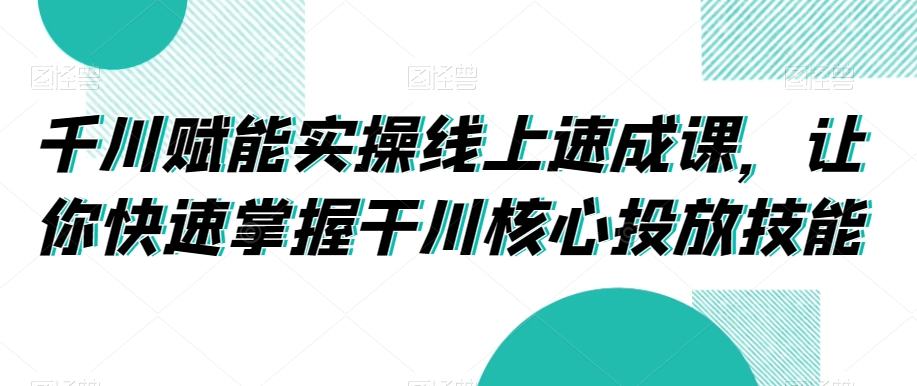 千川赋能实操线上速成课,让你快速掌握干川核心投放技能-互联网资源大全网