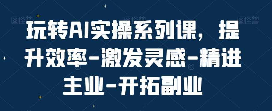 玩转AI实操系列课,提升效率-激发灵感-精进主业-开拓副业-互联网资源大全网
