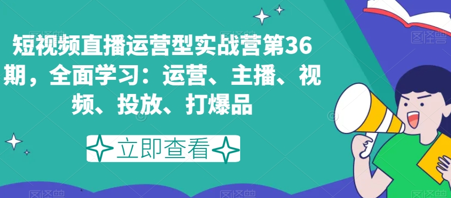 短视频直播运营型实战营第36期,全面学习:运营、主播、视频、投放、打爆品-互联网资源大全网