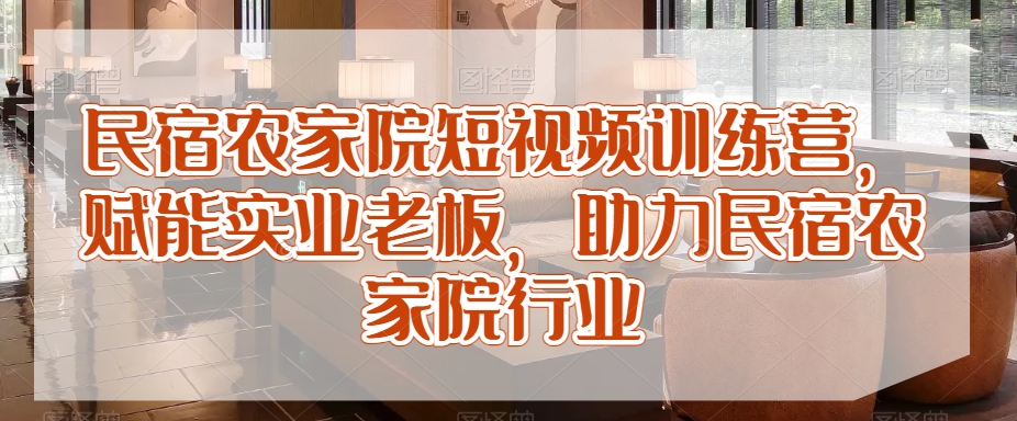 民宿农家院短视频训练营,赋能实业老板,助力民宿农家院行业-互联网资源大全网