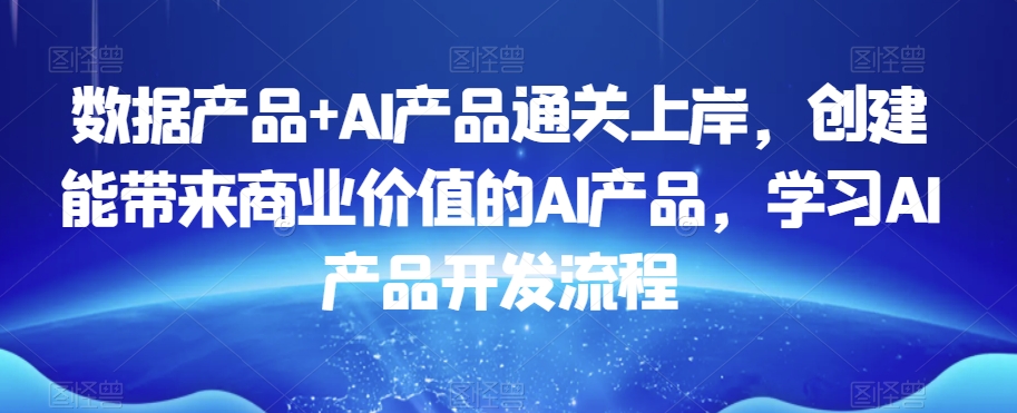 数据产品+AI产品通关上岸,创建能带来商业价值的AI产品,学习AI产品开发流程-互联网资源大全网