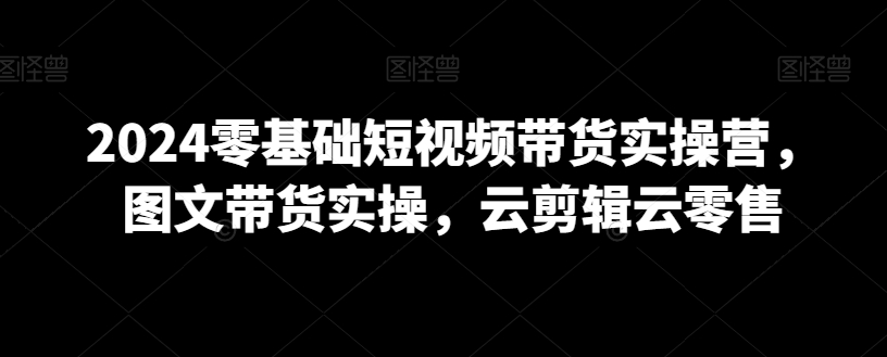 2024零基础短视频带货实操营,图文带货实操,云剪辑云零售-第一资源库