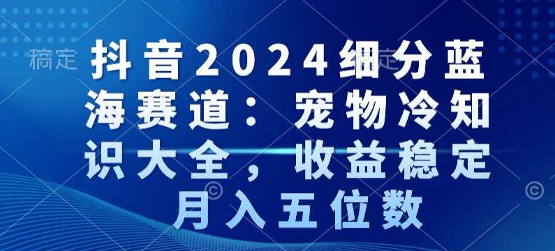 抖音2024细分蓝海赛道：宠物冷知识大全，收益稳定，月入五位数【揭秘】-互联网资源大全网