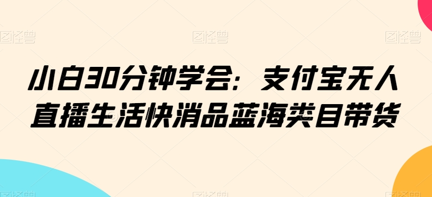 小白30分钟学会：支付宝无人直播生活快消品蓝海类目带货【揭秘】-互联网资源大全网