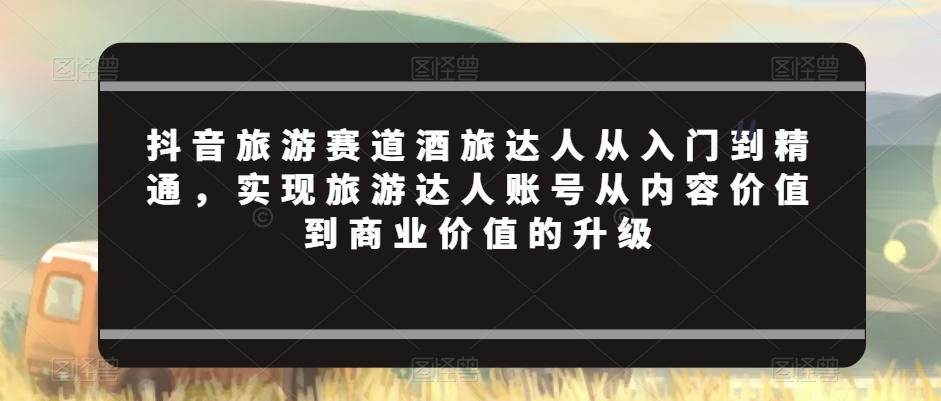 抖音旅游赛道酒旅达人从入门到精通,实现旅游达人账号从内容价值到商业价值的升级-互联网资源大全网