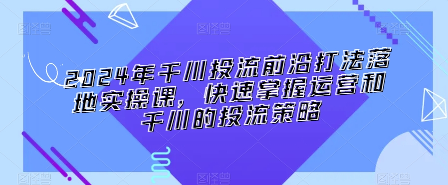 2024年千川投流前沿打法落地实操课，快速掌握运营和千川的投流策略-互联网资源大全网