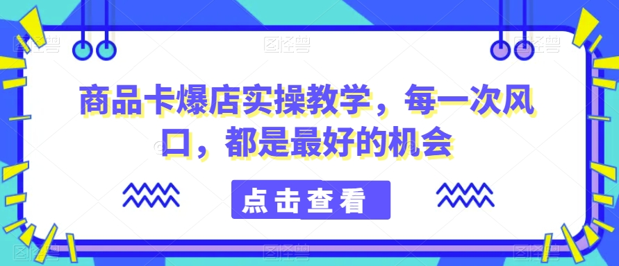 商品卡爆店实操教学,每一次风口,都是最好的机会-互联网资源大全网