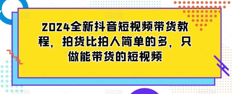 2024全新抖音短视频带货教程，拍货比拍人简单的多，只做能带货的短视频-互联网资源大全网