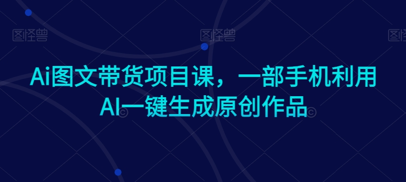 Ai图文带货项目课,一部手机利用AI一键生成原创作品-互联网资源大全网