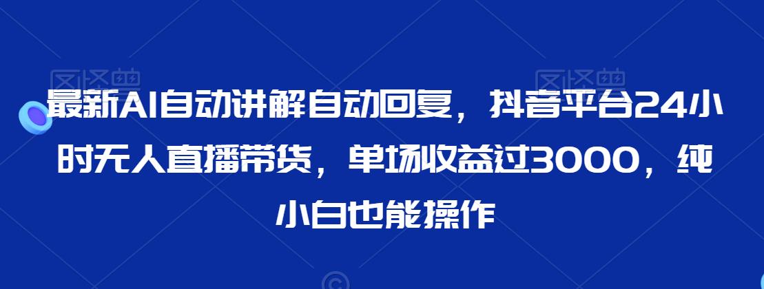 最新AI自动讲解自动回复，抖音平台24小时无人直播带货，单场收益过3000，纯小白也能操作【揭秘】-互联网资源大全网