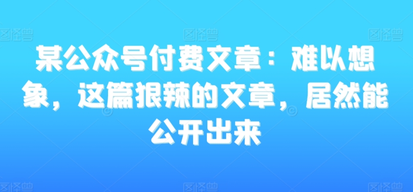 某公众号付费文章:难以想象,这篇狠辣的文章,居然能公开出来-互联网资源大全网