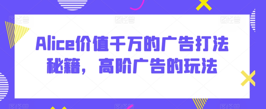 Alice价值千万的广告打法秘籍，高阶广告的玩法-互联网资源大全网
