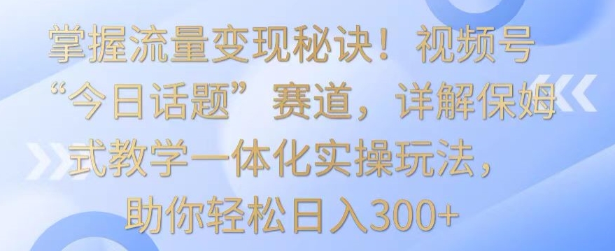 掌握流量变现秘诀!视频号“今日话题”赛道,详解保姆式教学一体化实操玩法,助你轻松日入300+【揭秘】-互联网资源大全网