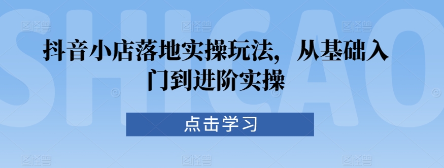 抖音小店落地实操玩法,从基础入门到进阶实操-互联网资源大全网