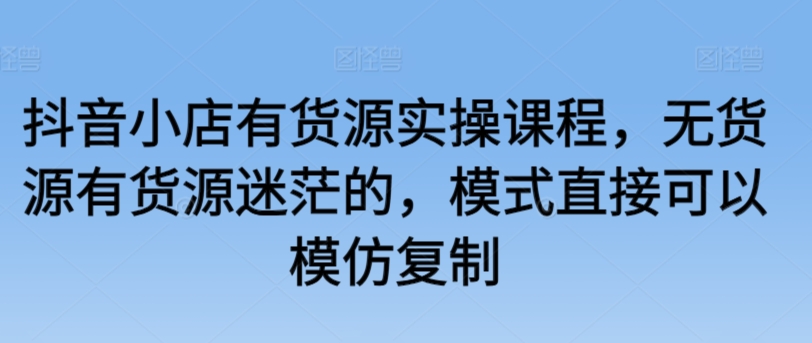 抖音小店有货源实操课程,无货源有货源迷茫的,模式直接可以模仿复制-第一资源库